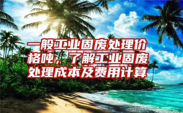 一般工业固废处理价格吨，了解工业固废处理成本及费用计算