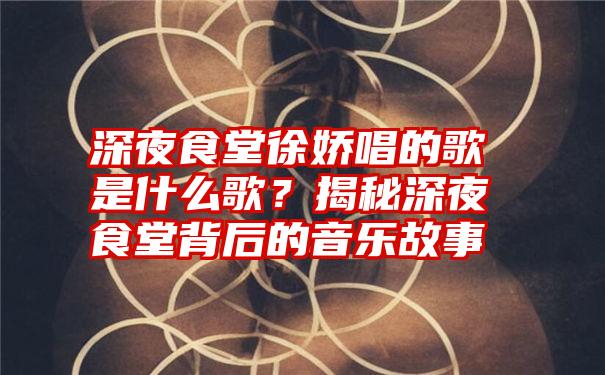 深夜食堂徐娇唱的歌是什么歌？揭秘深夜食堂背后的音乐故事