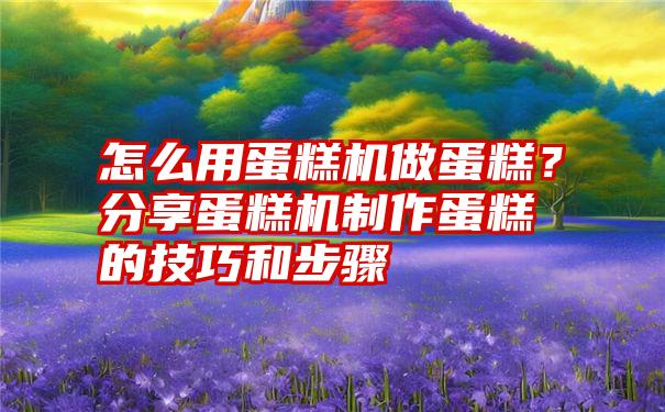 怎么用蛋糕机做蛋糕？分享蛋糕机制作蛋糕的技巧和步骤