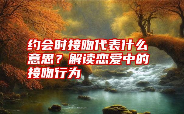 约会时接吻代表什么意思？解读恋爱中的接吻行为