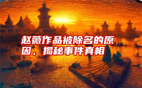 赵薇作品被除名的原因，揭秘事件真相