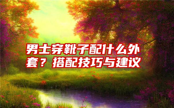 男士穿靴子配什么外套？搭配技巧与建议