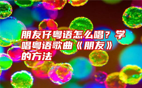 朋友仔粤语怎么唱？学唱粤语歌曲《朋友》的方法