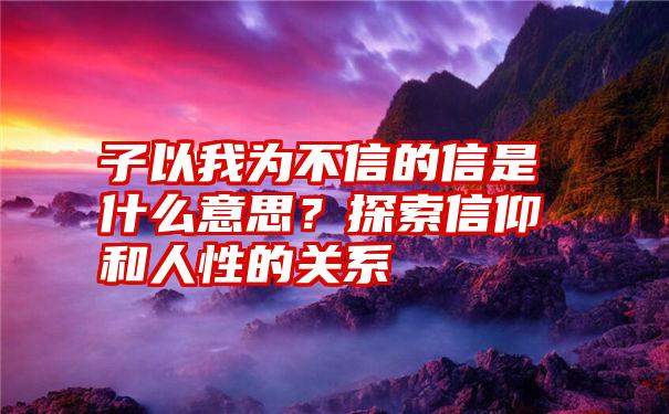 子以我为不信的信是什么意思？探索信仰和人性的关系