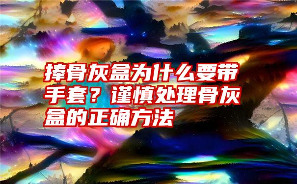 捧骨灰盒为什么要带手套？谨慎处理骨灰盒的正确方法