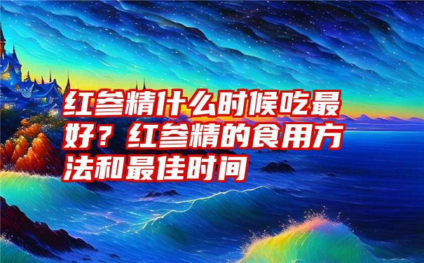 红参精什么时候吃最好？红参精的食用方法和最佳时间