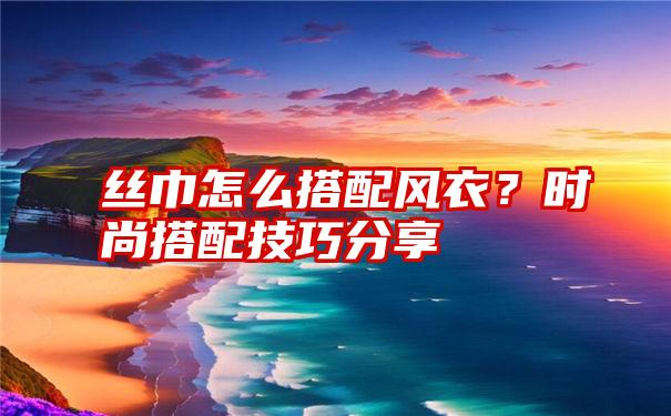 丝巾怎么搭配风衣？时尚搭配技巧分享