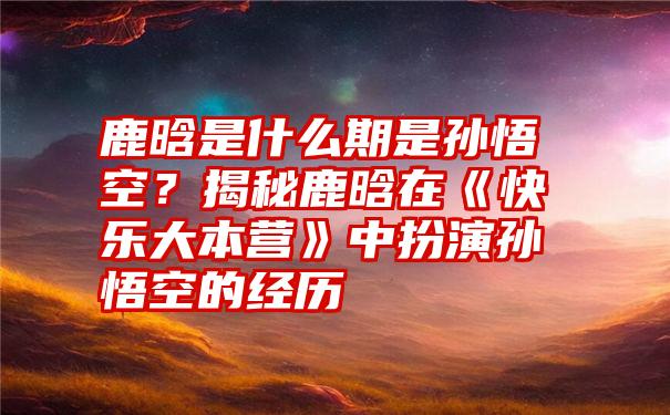 鹿晗是什么期是孙悟空？揭秘鹿晗在《快乐大本营》中扮演孙悟空的经历