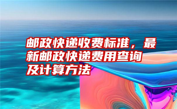 邮政快递收费标准，最新邮政快递费用查询及计算方法