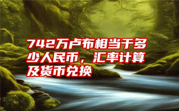 742万卢布相当于多少人民币，汇率计算及货币兑换