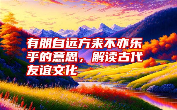 有朋自远方来不亦乐乎的意思，解读古代友谊文化