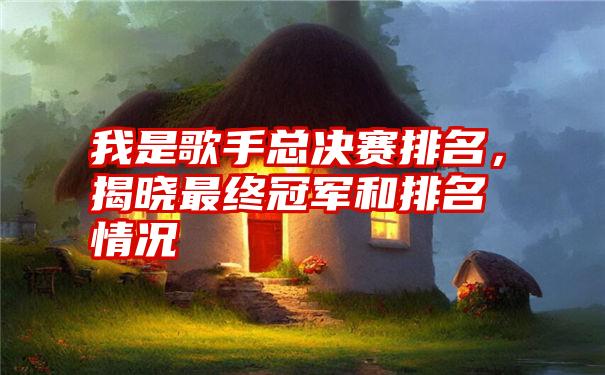 我是歌手总决赛排名，揭晓最终冠军和排名情况