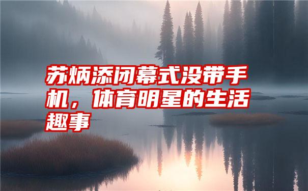 苏炳添闭幕式没带手机，体育明星的生活趣事