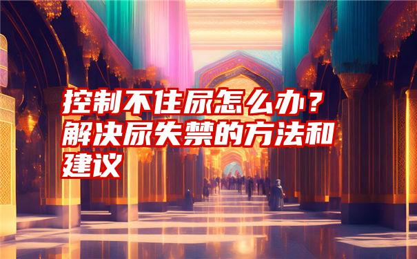 控制不住尿怎么办？解决尿失禁的方法和建议