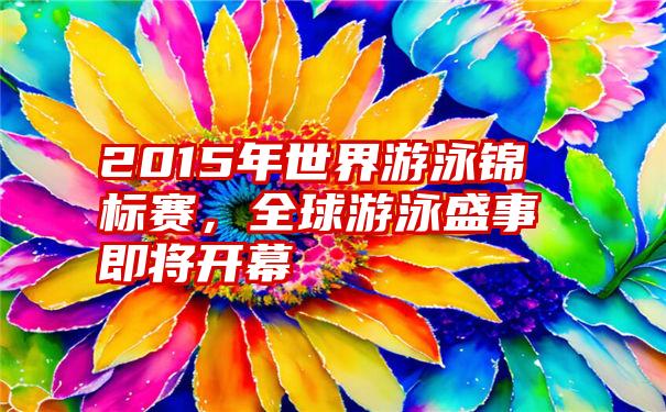 2015年世界游泳锦标赛，全球游泳盛事即将开幕