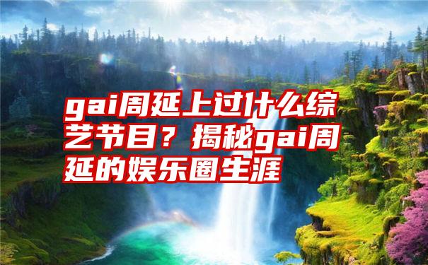 gai周延上过什么综艺节目？揭秘gai周延的娱乐圈生涯