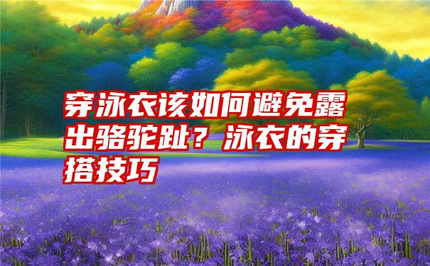 穿泳衣该如何避免露出骆驼趾？泳衣的穿搭技巧