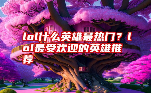 lol什么英雄最热门？lol最受欢迎的英雄推荐