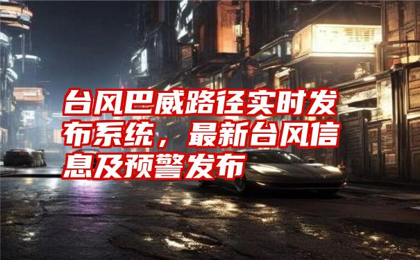 台风巴威路径实时发布系统，最新台风信息及预警发布