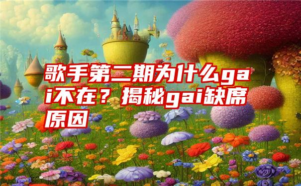 歌手第二期为什么gai不在？揭秘gai缺席原因