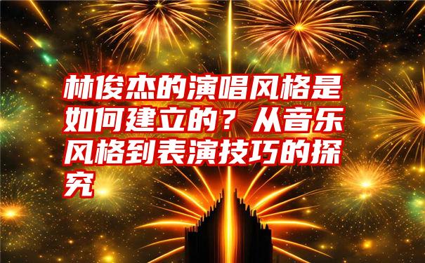 林俊杰的演唱风格是如何建立的？从音乐风格到表演技巧的探究