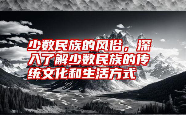 少数民族的风俗，深入了解少数民族的传统文化和生活方式