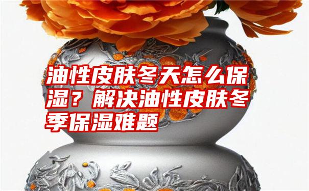 油性皮肤冬天怎么保湿？解决油性皮肤冬季保湿难题