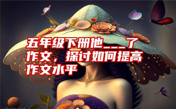 五年级下册他___了作文，探讨如何提高作文水平