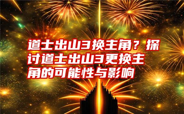 道士出山3换主角？探讨道士出山3更换主角的可能性与影响