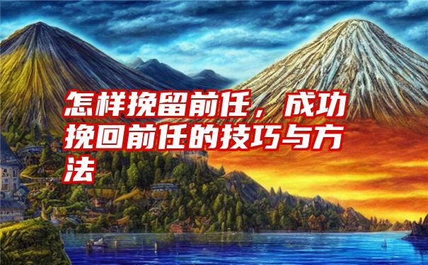 怎样挽留前任，成功挽回前任的技巧与方法