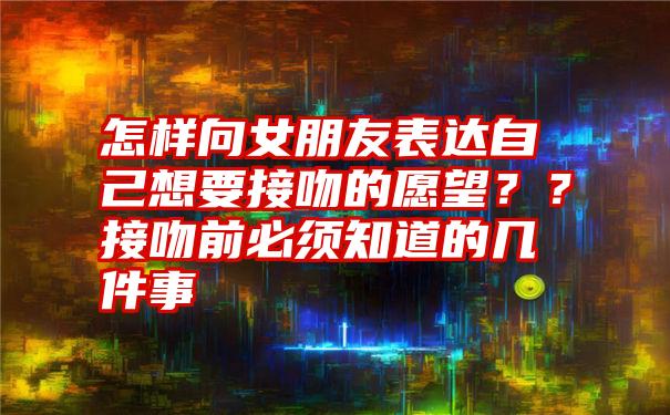 怎样向女朋友表达自己想要接吻的愿望？？接吻前必须知道的几件事