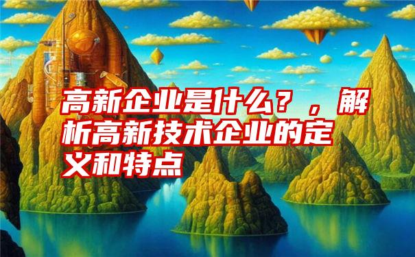 高新企业是什么？，解析高新技术企业的定义和特点