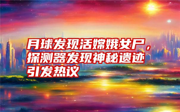 月球发现活嫦娥女尸，探测器发现神秘遗迹引发热议