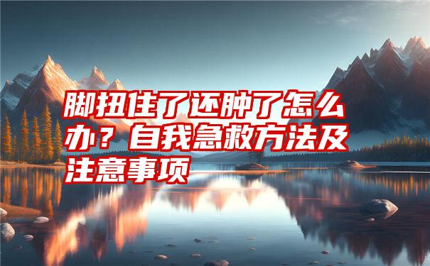 脚扭住了还肿了怎么办？自我急救方法及注意事项