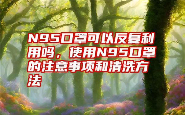 N95口罩可以反复利用吗，使用N95口罩的注意事项和清洗方法