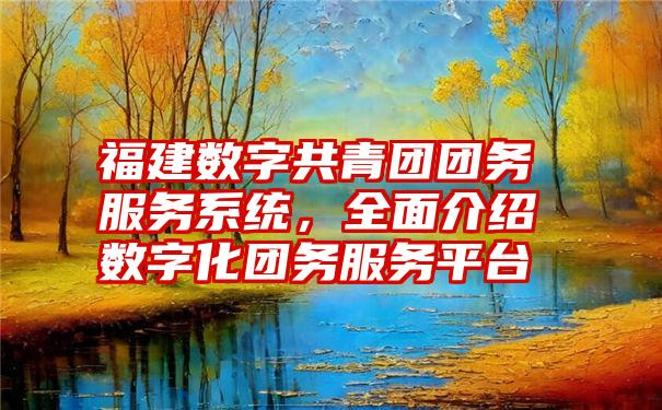 福建数字共青团团务服务系统，全面介绍数字化团务服务平台