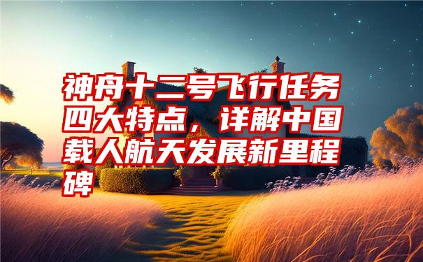 神舟十二号飞行任务四大特点，详解中国载人航天发展新里程碑
