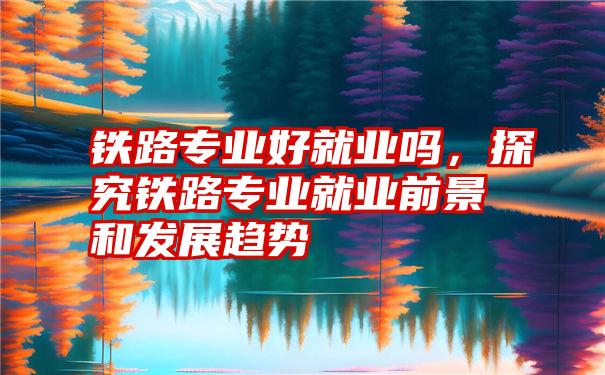 铁路专业好就业吗，探究铁路专业就业前景和发展趋势