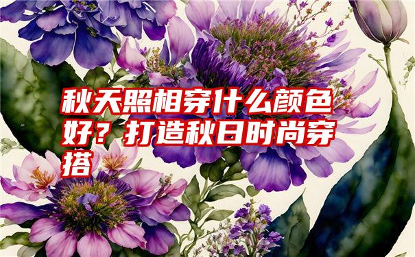 秋天照相穿什么颜色好？打造秋日时尚穿搭