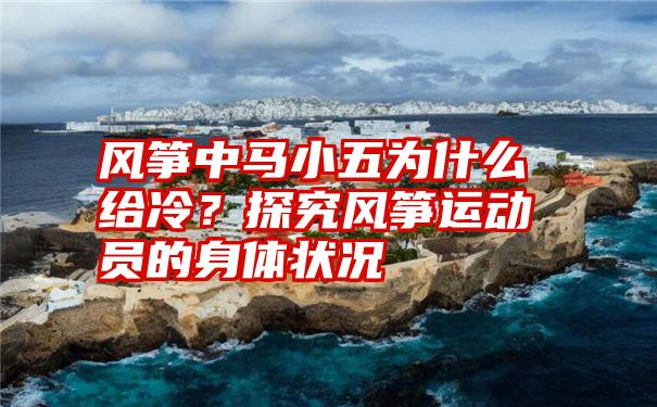 风筝中马小五为什么给冷？探究风筝运动员的身体状况