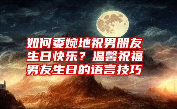 如何委婉地祝男朋友生日快乐？温馨祝福男友生日的语言技巧