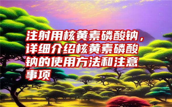 注射用核黄素磷酸钠，详细介绍核黄素磷酸钠的使用方法和注意事项