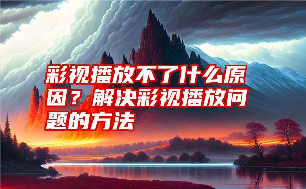 彩视播放不了什么原因？解决彩视播放问题的方法