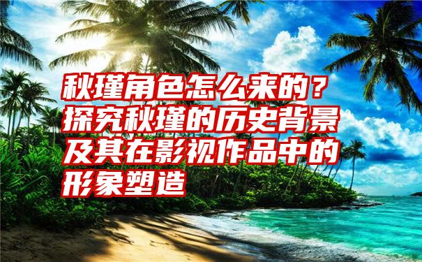 秋瑾角色怎么来的？探究秋瑾的历史背景及其在影视作品中的形象塑造