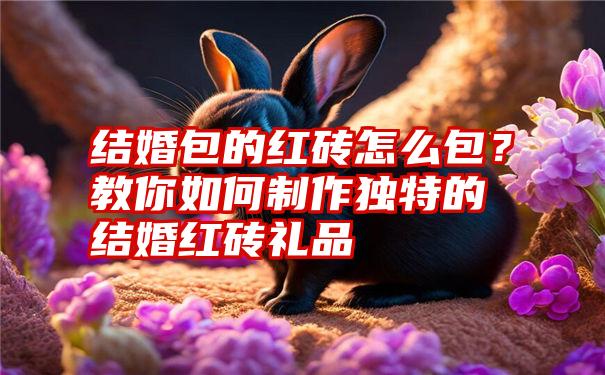 结婚包的红砖怎么包？教你如何制作独特的结婚红砖礼品