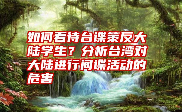 如何看待台谍策反大陆学生？分析台湾对大陆进行间谍活动的危害