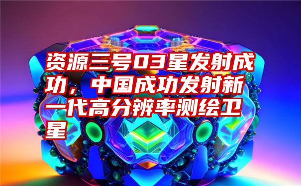 资源三号03星发射成功，中国成功发射新一代高分辨率测绘卫星