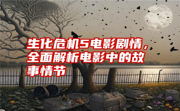 生化危机5电影剧情，全面解析电影中的故事情节