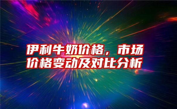 伊利牛奶价格，市场价格变动及对比分析