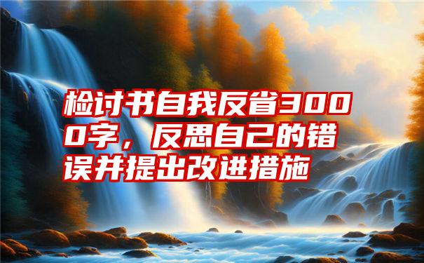 检讨书自我反省3000字，反思自己的错误并提出改进措施